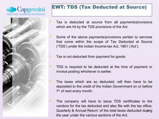 EWT: TDS (Tax Deducted at Source)

    Tax is deducted at source from all payments/provisions
     which are hit by the TDS provisions of the Act

    Some of the above payments/provisions pertain to services
     that come within the scope of Tax Deducted at Source
     (‘TDS’) under the Indian Income-tax Act, 1961 (‘Act’).

    Tax is not deducted from payment for goods

    TDS is required to be deducted at the time of payment or
     invoice posting whichever is earlier.

    The taxes which are so deducted, will then have to be
     deposited to the credit of the Indian Government on or before
     7th of next every month.

    The company will have to issue TDS certificates to the
     vendors for the tax deducted and also file with the tax office,
     Quarterly & Annual Return‘ of the total taxes deducted during
                                                                97
     the year under the various sections of the Act.
 