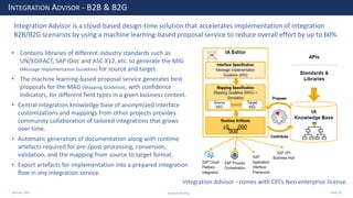 28 June 2020
INTEGRATION ADVISOR - B2B & B2G
Integration Advisor - comes with CPI’s Neo enterprise license.
• Contains libraries of different industry standards such as
UN/EDIFACT, SAP IDoc and ASC X12, etc. to generate the MIG
(Message Implementation Guideline) for source and target.
• The machine learning-based proposal service generates best
proposals for the MAG (Mapping Guideline), with confidence
indicators, for different field types in a given business context.
• Central integration knowledge base of anonymized interface
customizations and mappings from other projects provides
community collaboration of tailored integrations that grows
over time.
• Automatic generation of documentation along with runtime
artefacts required for pre-/post-processing, conversion,
validation, and the mapping from source to target format.
• Export artefacts for implementation into a prepared integration
flow in any integration service.
Integration Advisor is a cloud-based design-time solution that accelerates implementation of integration
B2B/B2G scenarios by using a machine learning-based proposal service to reduce overall effort by up to 60%.
Andrew Harding Slide 20
 