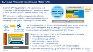 28 June 2020
SAP CLOUD APPLICATION PROGRAMMING MODEL (CAP)
Originally SAP Cloud Platform SDK, was renamed and
reorganized to SAP Cloud Application Programming Model
(CAP) in 2018 with support for both Java and JavaScript.
CAP is intended to be technology agnostic, allowing
developers to quickly build initial solution designs before
then tying it to a specific technology such as SAP HANA.
SAP Business Application Studio is designed to work with CAP, and is the long
term replacement to SAP Web IDE, though is still in the early days of
implementation without all the features of SAP Web IDE yet.SAP Application
Business Studio
SAP
Web IDE
Developers can design models in SAP Business Application Studio by:
• Defining the data model with CDS.
• Defining the service with CDS.
• Add custom logic, Java or Node.js.
• Add Fiori UI via CDS annotations.
• Reuse existing services like S/4HANA with CDS Service SDKs.
Much of the detailed coding, e.g. database build, is generated by the studio.
Andrew Harding Slide 27
 