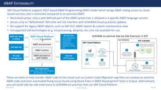 28 June 2020
ABAP EXTENSIBILITY
SAP Cloud Platform supports REST-based ABAP Programming (RAP) model which brings ABAP coding access to cloud
based services, but is restricted compared to on-premise ABAP:
• Restricted syntax: only a well-defined part of the ABAP syntax tree is allowed in a specific ABAP language version.
• Access only to “Whitelisted” APIs that will not interfere with S/4HANA Cloud quarterly updates.
• No support for legacy ABAP objects, such as SAP GUI, ABAP reports & custom maintenance view.
• Unsupported old technologies (e.g. list processing, dynpros, etc.) are not available for use.
S/4HANA on-premise Side-by-Side Extension in SCP
ABAP environment
ABAP dev tools
in Eclipse
SAP Web IDE
Git code
management
SAP applications
(SAP Business Suite, SAP S/4HANA,
SAP S/4HANA Cloud . . . )
ABAP persistence
(SAP HANA)
ABAP runtime
SCP Services
• User Management
• Destinations
• Documents
• Mobile Services
• Machine Learning
• IoT
External
HTTP service
There are tools to help transfer ABAP code to the cloud such as Custom Code Migration app that can analyse on-premise
ABAP code and semi-automated fixing issues found using Quick Fixes in ABAP Development Tools in Eclipse. Alternatively
you can build side-by-side extensions to S/4HANA on-premise that use SAP Cloud Platform.
Andrew Harding Slide 28
 