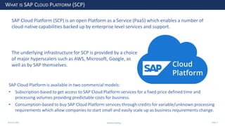 28 June 2020
WHAT IS SAP CLOUD PLATFORM (SCP)
SAP Cloud Platform (SCP) is an open Platform as a Service (PaaS) which enables a number of
cloud-native capabilities backed up by enterprise level services and support.
SAP Cloud Platform is available in two commercial models:
• Subscription-based to get access to SAP Cloud Platform services for a fixed price defined time and
processing volumes providing predictable costs for business.
• Consumption-based to buy SAP Cloud Platform services through credits for variable/unknown processing
requirements which allow companies to start small and easily scale up as business requirements change.
The underlying infrastructure for SCP is provided by a choice
of major hyperscalers such as AWS, Microsoft, Google, as
well as by SAP themselves.
Andrew Harding Slide 3
 