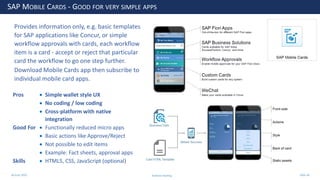 28 June 2020
SAP MOBILE CARDS - GOOD FOR VERY SIMPLE APPS
Pros • Simple wallet style UX
• No coding / low coding
• Cross-platform with native
integration
Good For • Functionally reduced micro apps
• Basic actions like Approve/Reject
• Not possible to edit items
• Example: Fact sheets, approval apps
Skills • HTML5, CSS, JavaScript (optional)
Provides information only, e.g. basic templates
for SAP applications like Concur, or simple
workflow approvals with cards, each workflow
item is a card - accept or reject that particular
card the workflow to go one step further.
Download Mobile Cards app then subscribe to
individual mobile card apps.
Andrew Harding Slide 36
 