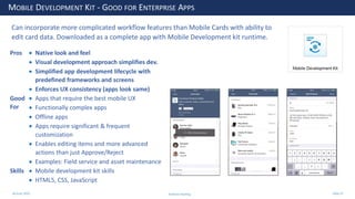 28 June 2020
MOBILE DEVELOPMENT KIT - GOOD FOR ENTERPRISE APPS
Pros • Native look and feel
• Visual development approach simplifies dev.
• Simplified app development lifecycle with
predefined frameworks and screens
• Enforces UX consistency (apps look same)
Good
For
• Apps that require the best mobile UX
• Functionally complex apps
• Offline apps
• Apps require significant & frequent
customization
• Enables editing items and more advanced
actions than just Approve/Reject
• Examples: Field service and asset maintenance
Skills • Mobile development kit skills
• HTML5, CSS, JavaScript
Can incorporate more complicated workflow features than Mobile Cards with ability to
edit card data. Downloaded as a complete app with Mobile Development kit runtime.
Andrew Harding Slide 37
 