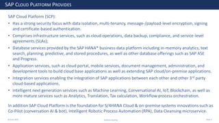 28 June 2020
SAP CLOUD PLATFORM PROVIDES
SAP Cloud Platform (SCP):
• Has a strong security focus with data isolation, multi-tenancy, message-/payload-level encryption, signing
and certificate-based authentication.
• Comprises infrastructure services, such as cloud operations, data backup, compliance, and service-level
agreements (SLAs);
• Database services provided by the SAP HANA® business data platform including in-memory analytics, text
search, planning, predictive, and stored procedures, as well as other database offerings such as SAP ASE
and Progress.
• Application services, such as cloud portal, mobile services, document management, administration, and
development tools to build cloud base applications as well as extending SAP cloud/on-premise applications.
• Integration services enabling the integration of SAP applications between each other and other 3rd party
cloud-based applications.
• Intelligent next generation services such as Machine Learning, Conversational AI, IoT, Blockchain, as well as
more mature services such as Analytics, Translation, Tax calculation, Workflow process orchestration.
In addition SAP Cloud Platform is the foundation for S/4HANA Cloud & on-premise systems innovations such as
Co-Pilot (conversation AI & bot), Intelligent Robotic Process Automation (RPA), Data Cleansing microservice.
Andrew Harding Slide 4
 