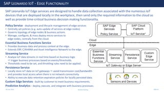 28 June 2020
SAP LEONARDO IOT - EDGE FUNCTIONALITY
SAP Leonardo IoT Edge services are designed to handle data collection associated with the numerous IoT
devices that are deployed locally in the workplace, then send only the required information to the cloud as
well as provide time-critical business decision making functionality.
Policy Service - deployment and lifecycle management of edge services
• Centrally set policies (e.g. auto-update of services at edge nodes).
• Governs topology of edge nodes & business actions.
• Manage, configure, & mass deploy micro-services to
edge nodes, centrally from the cloud.
Essential Business Functions Service
• Provides business data and process context at the edge.
• Extends ERP, C/4HANA and Asset Intelligence Network to the edge.
Streaming Service
• Analyse IoT data streams in real time based on business logic
 trigger business processes based on events/thresholds.
• Thresholds need to be set, and throttling rules need to be applied.
Persistence Service
• Locally store IoT data on IoT gateways  avoid transmission cost/bandwidth
and provides local access when there is no network connectivity.
• Ability to execute data retention expiration policies for locally persisted data.
Custom Edge Services - built by customer to meet business requirements.
Predictive Analytics - deploy, execute, and integrate with business processes.
Andrew Harding Slide 42
 