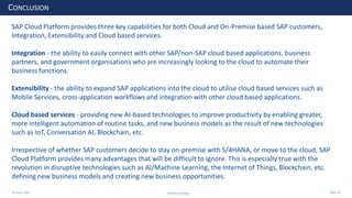 28 June 2020
CONCLUSION
SAP Cloud Platform provides three key capabilities for both Cloud and On-Premise based SAP customers,
Integration, Extensibility and Cloud based services.
Integration - the ability to easily connect with other SAP/non-SAP cloud based applications, business
partners, and government organisations who are increasingly looking to the cloud to automate their
business functions.
Extensibility - the ability to expand SAP applications into the cloud to utilise cloud based services such as
Mobile Services, cross-application workflows and integration with other cloud based applications.
Cloud based services - providing new AI-based technologies to improve productivity by enabling greater,
more intelligent automation of routine tasks, and new business models as the result of new technologies
such as IoT, Conversation AI, Blockchain, etc.
Irrespective of whether SAP customers decide to stay on-premise with S/4HANA, or move to the cloud, SAP
Cloud Platform provides many advantages that will be difficult to ignore. This is especially true with the
revolution in disruptive technologies such as AI/Machine Learning, the Internet of Things, Blockchain, etc.
defining new business models and creating new business opportunities.
Andrew Harding Slide 49
 