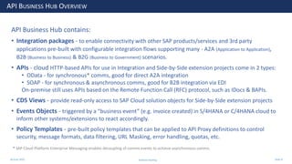 28 June 2020
API BUSINESS HUB OVERVIEW
API Business Hub contains:
• Integration packages - to enable connectivity with other SAP products/services and 3rd party
applications pre-built with configurable integration flows supporting many - A2A (Application to Application),
B2B (Business to Business) & B2G (Business to Government) scenarios.
• APIs - cloud HTTP-based APIs for use in Integration and Side-by-Side extension projects come in 2 types:
• OData - for synchronous* comms, good for direct A2A integration
• SOAP - for synchronous & asynchronous comms, good for B2B integration via EDI
On-premise still uses APIs based on the Remote Function Call (RFC) protocol, such as IDocs & BAPIs.
• CDS Views - provide read-only access to SAP Cloud solution objects for Side-by-Side extension projects
• Events Objects - triggered by a “business event” (e.g. invoice created) in S/4HANA or C/4HANA cloud to
inform other systems/extensions to react accordingly.
• Policy Templates - pre-built policy templates that can be applied to API Proxy definitions to control
security, message formats, data filtering, URL Masking, error handling, quotas, etc.
* SAP Cloud Platform Enterprise Messaging enables decoupling of comms events to achieve asynchronous comms.
Andrew Harding Slide 8
 