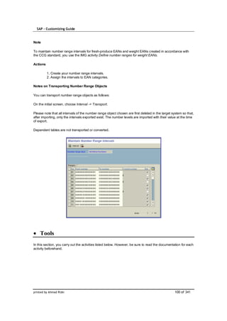 SAP – Customizing Guide


Note

To maintain number range intervals for fresh-produce EANs and weight EANs created in accordance with
the CCG standard, you use the IMG activity Define number ranges for weight EANs.

Actions

          1. Create your number range intervals.
          2. Assign the intervals to EAN categories.

Notes on Transporting Number Range Objects

You can transport number range objects as follows:

On the initial screen, choose Interval -> Transport.

Please note that all intervals of the number range object chosen are first deleted in the target system so that,
after importing, only the intervals exported exist. The number levels are imported with their value at the time
of export.

Dependent tables are not transported or converted.




    Tools
In this section, you carry out the activities listed below. However, be sure to read the documentation for each
activity beforehand.




printed by Ahmad Rizki                                                                            100 of 341
 