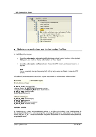 SAP – Customizing Guide




    Maintain Authorizations and Authorization Profiles

In this IMG activity, you can:

         Check the authorization objects defined for individual material master functions in the standard
         R/3 System, and create or change authorizations for these objects

         Check the authorization profiles defined in the standard R/3 System, and create new ones as
         required

         Note
         It is not possible to change the existing SAP-defined authorization profiles in the standard R/3
         System.

The following list shows which authorization objects are checked for each material master function.

Functions...              Authorization object
Create, display, change

M_MATE_BUK (Company code)
material, display M_MATE_LGN (Warehouse number)
change documents M_MATE_MAN (Data at client level)
M_MATE_MAR (Material type)
M_MATE_MAT (Material)

Change material type
M_MATE_MAR (Material type)
M_MATE_MAT (Material)
M_MATE_STA (Maintenance status)
M_MATE_WGR (Material group)

Standard Settings

In the standard R/3 System, authorizations are defined for all authorization objects in the material master. In
the standard R/3 System, the authorization profile containing all maintenance authorizations for the material
master is M_MATE_ALL. The authorizations in this profile allow data to be maintained and displayed for all
organization units.




printed by Ahmad Rizki                                                                            101 of 341
 