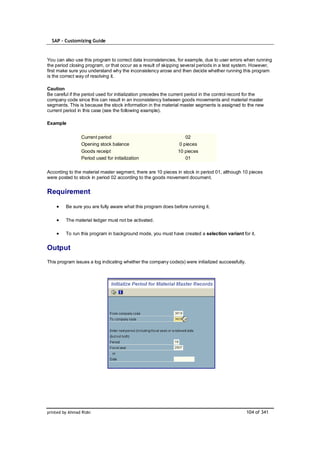 SAP – Customizing Guide



You can also use this program to correct data inconsistencies, for example, due to user errors when running
the period closing program, or that occur as a result of skipping several periods in a test system. However,
first make sure you understand why the inconsistency arose and then decide whether running this program
is the correct way of resolving it.

Caution
Be careful if the period used for initialization precedes the current period in the control record for the
company code since this can result in an inconsistency between goods movements and material master
segments. This is because the stock information in the material master segments is assigned to the new
current period in this case (see the following example).

Example

                 Current period                                     02
                 Opening stock balance                           0 pieces
                 Goods receipt                                  10 pieces
                 Period used for initialization                     01

According to the material master segment, there are 10 pieces in stock in period 01, although 10 pieces
were posted to stock in period 02 according to the goods movement document.


Requirement

         Be sure you are fully aware what this program does before running it.

         The material ledger must not be activated.

         To run this program in background mode, you must have created a selection variant for it.


Output
This program issues a log indicating whether the company code(s) were initialized successfully.




printed by Ahmad Rizki                                                                            104 of 341
 