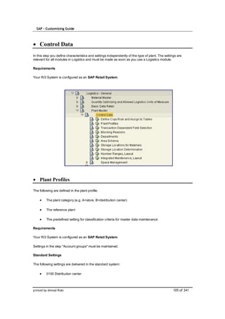 SAP – Customizing Guide



    Control Data
In this step you define characteristics and settings independently of the type of plant. The settings are
relevant for all modules in Logistics and must be made as soon as you use a Logistics module.

Requirements

Your R/3 System is configured as an SAP Retail System.




    Plant Profiles

The following are defined in the plant profile:

         The plant category (e.g. A=store, B=distribution center)

         The reference plant

         The predefined setting for classification criteria for master data maintenance

Requirements

Your R/3 System is configured as an SAP Retail System.

Settings in the step "Account groups" must be maintained.

Standard Settings

The following settings are delivered in the standard system:

         0100 Distribution center



printed by Ahmad Rizki                                                                             105 of 341
 