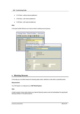 SAP – Customizing Guide



         0110 Store - without internal settlement

         0120 Store - with internal settlement

         0130 Store - with external settlement

Note

In the plant profile reference can only be made to existing account groups.




    Blocking Reasons

In this step you can define reasons for blocking sales orders, deliveries or bills within a specified period.

Requirements

Your R/3 System is configured as an SAP Retail System.

Note

A batch program checks daily whether any relevant blocking reasons exist and sets/deletes the appropriate
blocking indicator in the plant/customer.




printed by Ahmad Rizki                                                                              106 of 341
 