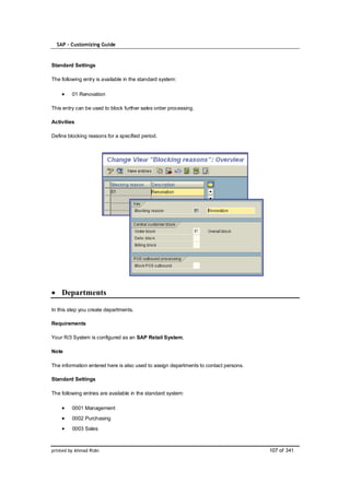 SAP – Customizing Guide


Standard Settings

The following entry is available in the standard system:

         01 Renovation

This entry can be used to block further sales order processing.

Activities

Define blocking reasons for a specified period.




    Departments

In this step you create departments.

Requirements

Your R/3 System is configured as an SAP Retail System.

Note

The information entered here is also used to assign departments to contact persons.

Standard Settings

The following entries are available in the standard system:

         0001 Management
         0002 Purchasing
         0003 Sales



printed by Ahmad Rizki                                                                107 of 341
 