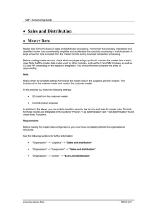 SAP – Customizing Guide




    Sales and Distribution

    Master Data
Master data forms the basis of sales and distribution processing. Remember that precisely maintained and
classified master data considerably simplifies and accelerates the operative processing in daily business. A
large amount of data is copied from the master records during business transaction processing.

Before creating master records, check which employee subgroup should maintain the master data in each
case. Note that the master data is also used by other modules, such as the FI and MM modules, as well as
CO and PP, depending on the degree of integration. You should therefore compare the areas of
responsibility.

Note

Make certain to complete settings for most of the master data in the 'Logistics general' chapter. This
includes all of the material master and most of the customer master.

In this process you make the following settings:

         SD data from the customer master

         Control product proposal

In addition to the above, you can include condition records, tax records and texts for master data. Controls
for these records are integrated in the sections "Pricing", "Tax determination" and "Text determination" found
under Basic Functions.

Requirements

Before making the master data configurations, you must have completely defined the organizational
structures.

See the following sections for further information:

         "Organization" --> "Logistics" --> "Sales and distribution"

         "Organization" --> "Assignment" --> "Sales and distribution"

         "Organization" --> "Check" --> "Sales and distribution"




printed by Ahmad Rizki                                                                           109 of 341
 