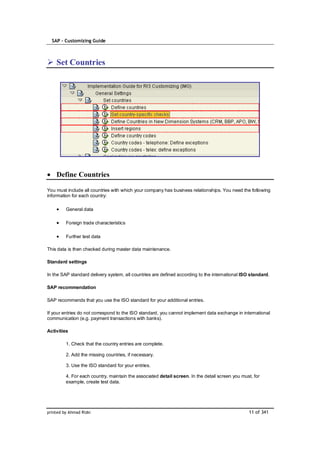 SAP – Customizing Guide



    Set Countries




    Define Countries

You must include all countries with which your company has business relationships. You need the following
information for each country:

         General data

         Foreign trade characteristics

         Further test data

This data is then checked during master data maintenance.

Standard settings

In the SAP standard delivery system, all countries are defined according to the international ISO standard.

SAP recommendation

SAP recommends that you use the ISO standard for your additional entries.

If your entries do not correspond to the ISO standard, you cannot implement data exchange in international
communication (e.g. payment transactions with banks).

Activities

         1. Check that the country entries are complete.

         2. Add the missing countries, if necessary.

         3. Use the ISO standard for your entries.

         4. For each country, maintain the associated detail screen. In the detail screen you must, for
         example, create test data.




printed by Ahmad Rizki                                                                           11 of 341
 