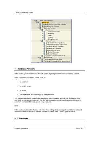 SAP – Customizing Guide




    Business Partners

In this section, you make settings in the SAP system regarding master records for business partners.

In the SAP system, a business partner could be:

         a customer

         a contact person

         a vendor

         an employee in your company (e.g. sales personnel)

You use partner functions to distinguish between the various partners. You can use account groups to
distinguish further between customers. The SAP standard system contains various partner functions for
customers such as sold-to party, ship-to party, payer, etc.

Note

In this section, make certain that you only make those settings for business partners related to sales and
distribution. General controls for business partners is covered in the 'Logistics general' chapter.



    Customers



printed by Ahmad Rizki                                                                           110 of 341
 