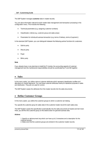 SAP – Customizing Guide


The SAP System manages customer data in master records.

You can store information relevant to both master data management and transaction processing in the
configuration menu. This includes the following:

          Technical parameters (e.g. assigning customer numbers)

          Classification criteria (e.g. customer group and sales areas)

          Parameters for individual business transaction (e.g. terms of delivery, terms of payment.)

In the standard SAP System, you can distinguish between the following partner functions for customers:

          Sold-to party

          Ship-to party

          Payer

          Bill-to party

Note

If you already have or are planning to install the FI module, the accounting aspects of customer
management and the maintenance responsibilities should be coordinated by FI and SD together.




    Sales

In this menu option, you define various customer attributes which represent classification profiles and
allocations to market segments. You use these customer attributes mainly for statistical purposes in sales
and distribution. They are not used for control.

The SAP System copies the attributes from the master records into the sales documents.



    Define Customer Groups

In this menu option, you define the customer groups to which a customer can belong.

You specify the customer group for sales data in the customer master record for each sales area.

The SAP System copies this specification automatically into the sales documents at header and item level.
Here, you will find the customer group on the detail screen for general business data.

Actions

          1. Specify an alphanumeric key which can have up to 2 characters and a description for the
          customer groups.
          2. Make sure that the customer groups are entered in the customer master records.



printed by Ahmad Rizki                                                                           111 of 341
 