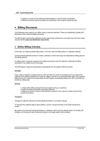 SAP – Customizing Guide



          2. Specify a number for the delivery priorities between 1 and 99. Enter a description.
          3. Make sure that the delivery priorities are maintained in the customer master records.




    Billing Document
In the following menu options, you define various customer attributes. These are classification profiles and
allocations which influence billing processing.

The SAP System checks these attributes during master data maintenance and copies them from the master
records into the sales and distribution documents.



    Define Billing Schedule

In this step, you define possible billing dates. To do this, store the billing dates in a separate calendar.

Use the general calendar function to create a calendar in which work days are interpreted as billing days for
the billing calendar.

To define when a customer receives which billing documents, enter the calendar containing the billing
schedules in the master record of the payer

The SAP system copies this specification automatically into the header of SD documents.

Example

If you create a calendar containing only the 15th and 30th of a month as workdays and if you specify this
calendar for the billing schedules of a customer, billing is carried out on precisely these dates. If you edit the
billing due list of a customer for these dates, the SAP system automatically selects the 15th or the 30th of a
month as a billing date.

Actions

          1. Check which billing arrangements were agreed with your customers.
          2. Define the billing schedules in separate calendars.
          3. Make sure that the number of the calendar is entered in the customer master records of the
          customers involved.

Transport

Changes to calendar data are not automatically recorded in a correction request.

To transport the calendar data to other systems, use the Transport function in the initial maintenance
screen.

Be careful not to transport individual holidays or calendars, rather only the calendar data in its entirety. All
holidays, and holiday and plant calendars existing in the target system will be deleted.




printed by Ahmad Rizki                                                                               113 of 341
 