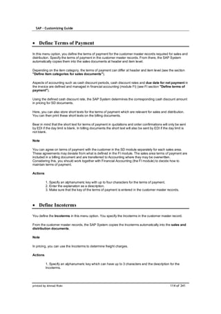 SAP – Customizing Guide



    Define Terms of Payment

In this menu option, you define the terms of payment for the customer master records required for sales and
distribution. Specify the terms of payment in the customer master records. From there, the SAP System
automatically copies them into the sales documents at header and item level.

Depending on the item category, the terms of payment can differ at header and item level (see the section
"Define item categories for sales documents").

Aspects of accounting such as cash discount periods, cash discount rates and due date for net payment in
the invoice are defined and managed in financial accounting (module FI) (see FI section "Define terms of
payment").

Using the defined cash discount rate, the SAP System determines the corresponding cash discount amount
in pricing for SD documents.

Here, you can also store short texts for the terms of payment which are relevant for sales and distribution.
You can then print these short texts on the billing documents.

Bear in mind that the short text for terms of payment in quotations and order confirmations will only be sent
by EDI if the day limit is blank. In billing documents the short text will also be sent by EDI if the day limit is
not blank.

Note

You can agree on terms of payment with the customer in the SD module separately for each sales area.
These agreements may deviate from what is defined in the FI module. The sales area terms of payment are
included in a billing document and are transferred to Accounting where they may be overwritten.
Considering this, you should work together with Financial Accounting (the FI module) to decide how to
maintain terms of payment.

Actions

          1. Specify an alphanumeric key with up to four characters for the terms of payment.
          2. Enter the explanation as a description.
          3. Make sure that the key of the terms of payment is entered in the customer master records.



    Define Incoterms

You define the Incoterms in this menu option. You specify the Incoterms in the customer master record.

From the customer master records, the SAP System copies the Incoterms automatically into the sales and
distribution documents.

Note

In pricing, you can use the Incoterms to determine freight charges.

Actions

          1. Specify an alphanumeric key which can have up to 3 characters and the description for the
          Incoterms.




printed by Ahmad Rizki                                                                                114 of 341
 