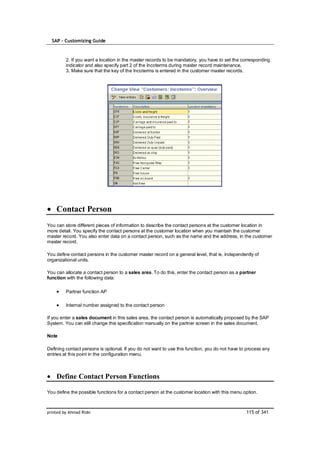 SAP – Customizing Guide



         2. If you want a location in the master records to be mandatory, you have to set the corresponding
         indicator and also specify part 2 of the Incoterms during master record maintenance.
         3. Make sure that the key of the Incoterms is entered in the customer master records.




    Contact Person
You can store different pieces of information to describe the contact persons at the customer location in
more detail. You specify the contact persons at the customer location when you maintain the customer
master record. You also enter data on a contact person, such as the name and the address, in the customer
master record.

You define contact persons in the customer master record on a general level, that is, independently of
organizational units.

You can allocate a contact person to a sales area. To do this, enter the contact person as a partner
function with the following data:

         Partner function AP

         Internal number assigned to the contact person

If you enter a sales document in this sales area, the contact person is automatically proposed by the SAP
System. You can still change this specification manually on the partner screen in the sales document.

Note

Defining contact persons is optional. If you do not want to use this function, you do not have to process any
entries at this point in the configuration menu.



    Define Contact Person Functions

You define the possible functions for a contact person at the customer location with this menu option.



printed by Ahmad Rizki                                                                           115 of 341
 