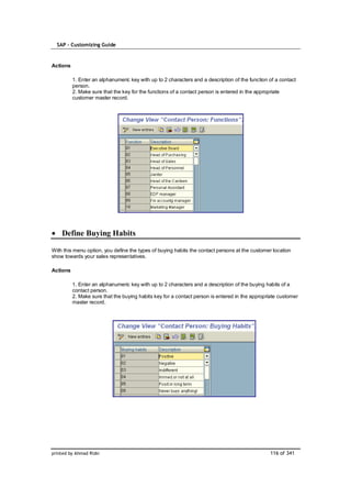 SAP – Customizing Guide


Actions

          1. Enter an alphanumeric key with up to 2 characters and a description of the function of a contact
          person.
          2. Make sure that the key for the functions of a contact person is entered in the appropriate
          customer master record.




    Define Buying Habits

With this menu option, you define the types of buying habits the contact persons at the customer location
show towards your sales representatives.

Actions

          1. Enter an alphanumeric key with up to 2 characters and a description of the buying habits of a
          contact person.
          2. Make sure that the buying habits key for a contact person is entered in the appropriate customer
          master record.




printed by Ahmad Rizki                                                                           116 of 341
 