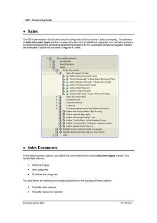 SAP – Customizing Guide




    Sales
The SD Implementation Guide describes the configurations for functions in sales processing. The definition
of sales document types and the corresponding item and schedule line categories is of central importance.
Contract processing and scheduling agreement processing for the automobile component supplier industry
are examples of additional functions configured in Sales.




    Sales Documents
In the following menu options, you define the control data for the various document types in sales. The
control data refers to:

         Document types
         Item categories
         Schedule line categories

You also define the following for the sales documents in the subsequent menu options:

         Possible order reasons
         Possible reasons for rejection



printed by Ahmad Rizki                                                                         117 of 341
 