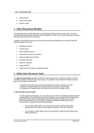 SAP – Customizing Guide



         Various blocks
         Various order types
         Number ranges



    Sales Document Header
The following sections contain information on controlling the different sales document types. The sales
document types represent the different business transactions in sales, such as inquiry processing, quotation
processing consignment stock processing.

In addition to the definition and control of the sales document types themselves, you must also take the
following settings into account:

         language conversion
         number ranges
         screen sequence groups
         field selection per document header
         blocks per sales document type
         purchase order types
         reasons for rejection
         usage indicators
         Assignments to the various organizational units


    Define Sales Document Types

The sales document types represent the different business transactions in Sales and perform a central
controlling function for the entire sales order process. The definition and configuration of sales document
types can be divided into three parts:

         1. Definition of the sales document types themselves (for example, standard order OR)
         2. Definition of additional sales document functions (for example, number ranges)
         3. Configurations for general sales and distribution functions (for example, pricing)

1. Defining sales document types

         To define sales document types, you must make a large number of controlling specifications which
         are listed below. Be careful that the sales document types are not isolated but are always closely
         linked with delivery types and billing types. When defining sales document types, you must
         therefore take settings into account which are listed for deliveries and billing documents.
         This connection is apparent in the following examples:

              o    You can allow a billing block to be proposed that must be checked by the billing
                   department for each sales document type (for example, in the case of returns).

              o    You can allow a certain delivery type to be proposed for a sales document type during
                   delivery processing.




printed by Ahmad Rizki                                                                            118 of 341
 