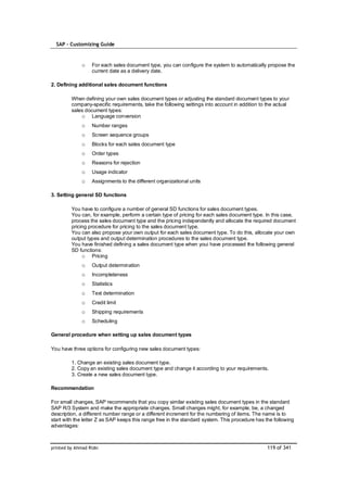 SAP – Customizing Guide



              o    For each sales document type, you can configure the system to automatically propose the
                   current date as a delivery date.

2. Defining additional sales document functions

         When defining your own sales document types or adjusting the standard document types to your
         company-specific requirements, take the following settings into account in addition to the actual
         sales document types:
             o Language conversion
              o    Number ranges
              o    Screen sequence groups
              o    Blocks for each sales document type
              o    Order types
              o    Reasons for rejection
              o    Usage indicator
              o    Assignments to the different organizational units

3. Setting general SD functions

         You have to configure a number of general SD functions for sales document types.
         You can, for example, perform a certain type of pricing for each sales document type. In this case,
         process the sales document type and the pricing independently and allocate the required document
         pricing procedure for pricing to the sales document type.
         You can also propose your own output for each sales document type. To do this, allocate your own
         output types and output determination procedures to the sales document type.
         You have finished defining a sales document type when youi have processed the following general
         SD functions:
              o Pricing
              o    Output determination
              o    Incompleteness
              o    Statistics
              o    Text determination
              o    Credit limit
              o    Shipping requirements
              o    Scheduling

General procedure when setting up sales document types

You have three options for configuring new sales document types:

         1. Change an existing sales document type.
         2. Copy an existing sales document type and change it according to your requirements.
         3. Create a new sales document type.

Recommendation

For small changes, SAP recommends that you copy similar existing sales document types in the standard
SAP R/3 System and make the appropriate changes. Small changes might, for example, be, a changed
description, a different number range or a different increment for the numbering of items. The name is to
start with the letter Z as SAP keeps this range free in the standard system. This procedure has the following
advantages:



printed by Ahmad Rizki                                                                           119 of 341
 