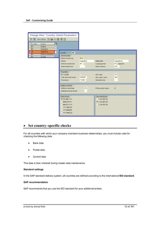 SAP – Customizing Guide




    Set country–specific checks

For all countries with which your company maintains business relationships, you must include rules for
checking the following data:

         Bank data

         Postal data

         Control data

This data is then checked during master data maintenance.

Standard settings

In the SAP standard delivery system, all countries are defined according to the international ISO standard.

SAP recommendation

SAP recommends that you use the ISO standard for your additional entries.




printed by Ahmad Rizki                                                                           12 of 341
 