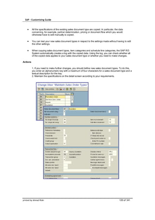 SAP – Customizing Guide



          All the specifications of the existing sales document type are copied. In particular, the data
          concerning, for example, partner determination, pricing or document flow which you would
          otherwise have to edit manually is copied.

          You can test your new sales document types in respect to the settings made without having to edit
          the other settings.

          When copying sales document types, item categories and schedule line categories, the SAP R/3
          System automatically creates a log with the copied data. Using the log, you can check whether all
          of the copied data applies to your sales document type or whether you need to make changes.

Actions

          1. If you need to make further changes, you should define new sales document types. To do this,
          you enter an alphanumeric key with a maximum of four characters for a sales document type and a
          textual description for the key.
          2. Maintain the specifications on the detail screen according to your requirements.




printed by Ahmad Rizki                                                                              120 of 341
 