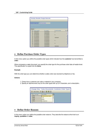 SAP – Customizing Guide




    Define Purchase Order Types

In this menu option you define the possible order types which indicate how the customer has transmitted a
order.

When processing a sales document, you specify the order type for the purchase order data at header level.
This specification is copied into the items.

Example

With the order type you can determine whether a sales order was received by telephone or fax.

Actions

          1. Check how a customer can order a material in your company.
          2. Specify an alphanumeric key for the order types with up to 4 characters, and a description.




    Define Order Reasons

In this menu option you define the possible order reasons. They describe the reasons which led to an
inquiry, quotation or order.




printed by Ahmad Rizki                                                                           122 of 341
 