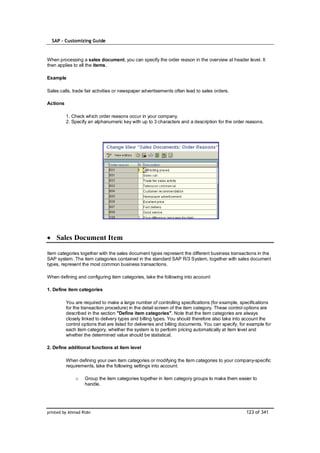 SAP – Customizing Guide


When processing a sales document, you can specify the order reason in the overview at header level. It
then applies to all the items.

Example

Sales calls, trade fair activities or newspaper advertisements often lead to sales orders.

Actions

          1. Check which order reasons occur in your company.
          2. Specify an alphanumeric key with up to 3 characters and a description for the order reasons.




    Sales Document Item

Item categories together with the sales document types represent the different business transactions in the
SAP system. The item categories contained in the standard SAP R/3 System, together with sales document
types, represent the most common business transactions.

When defining and configuring item categories, take the following into account:

1. Define item categories

          You are required to make a large number of controlling specifications (for example, specifications
          for the transaction procedure) in the detail screen of the item category. These control options are
          described in the section "Define item categories". Note that the item categories are always
          closely linked to delivery types and billing types. You should therefore also take into account the
          control options that are listed for deliveries and billing documents. You can specify, for example for
          each item category, whether the system is to perform pricing automatically at item level and
          whether the determined value should be statistical.

2. Define additional functions at item level

          When defining your own item categories or modifying the item categories to your company-specific
          requirements, take the following settings into account:

              o    Group the item categories together in item category groups to make them easier to
                   handle.




printed by Ahmad Rizki                                                                             123 of 341
 