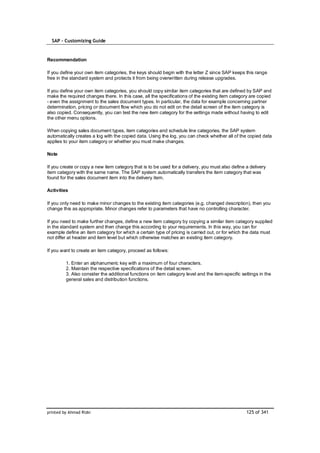 SAP – Customizing Guide


Recommendation

If you define your own item categories, the keys should begin with the letter Z since SAP keeps this range
free in the standard system and protects it from being overwritten during release upgrades.

If you define your own item categories, you should copy similar item categories that are defined by SAP and
make the required changes there. In this case, all the specifications of the existing item category are copied
- even the assignment to the sales document types. In particular, the data for example concerning partner
determination, pricing or document flow which you do not edit on the detail screen of the item category is
also copied. Consequently, you can test the new item category for the settings made without having to edit
the other menu options.

When copying sales document types, item categories and schedule line categories, the SAP system
automatically creates a log with the copied data. Using the log, you can check whether all of the copied data
applies to your item category or whether you must make changes.

Note

If you create or copy a new item category that is to be used for a delivery, you must also define a delivery
item category with the same name. The SAP system automatically transfers the item category that was
found for the sales document item into the delivery item.

Activities

If you only need to make minor changes to the existing item categories (e.g. changed description), then you
change this as appropriate. Minor changes refer to parameters that have no controlling character.

If you need to make further changes, define a new item category by copying a similar item category supplied
in the standard system and then change this according to your requirements. In this way, you can for
example define an item category for which a certain type of pricing is carried out, or for which the data must
not differ at header and item level but which otherwise matches an existing item category.

If you want to create an item category, proceed as follows:

         1. Enter an alphanumeric key with a maximum of four characters.
         2. Maintain the respective specifications of the detail screen.
         3. Also consider the additional functions on item category level and the item-specific settings in the
         general sales and distribution functions.




printed by Ahmad Rizki                                                                            125 of 341
 