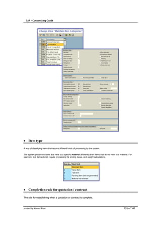 SAP – Customizing Guide




     Item type

A way of classifying items that require different kinds of processing by the system.

The system processes items that refer to a specific material differently than items that do not refer to a material. For
example, text items do not require processing for pricing, taxes, and weight calculations.




     Completion rule for quotation / contract

The rule for establishing when a quotation or contract is complete.



printed by Ahmad Rizki                                                                                         126 of 341
 