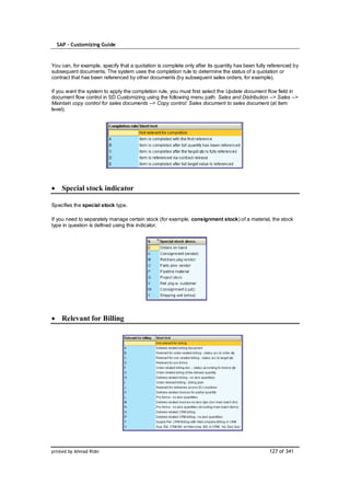 SAP – Customizing Guide



You can, for example, specify that a quotation is complete only after its quantity has been fully referenced by
subsequent documents. The system uses the completion rule to determine the status of a quotation or
contract that has been referenced by other documents (by subsequent sales orders, for example).

If you want the system to apply the completion rule, you must first select the Update document flow field in
document flow control in SD Customizing using the following menu path: Sales and Distribution --> Sales -->
Maintain copy control for sales documents --> Copy control: Sales document to sales document (at item
level).




    Special stock indicator

Specifies the special stock type.

If you need to separately manage certain stock (for example, consignment stock) of a material, the stock
type in question is defined using this indicator.




    Relevant for Billing




printed by Ahmad Rizki                                                                           127 of 341
 