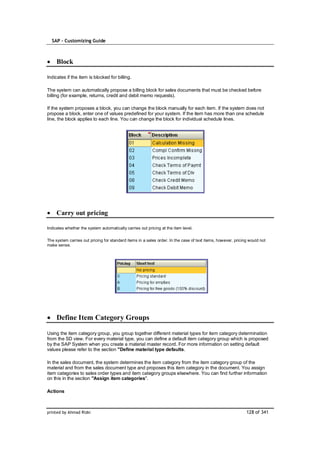 SAP – Customizing Guide



     Block

Indicates if the item is blocked for billing.

The system can automatically propose a billing block for sales documents that must be checked before
billing (for example, returns, credit and debit memo requests).

If the system proposes a block, you can change the block manually for each item. If the system does not
propose a block, enter one of values predefined for your system. If the item has more than one schedule
line, the block applies to each line. You can change the block for individual schedule lines.




     Carry out pricing

Indicates whether the system automatically carries out pricing at the item level.

The system carries out pricing for standard items in a sales order. In the case of text items, however, pricing would not
make sense.




     Define Item Category Groups

Using the item category group, you group together different material types for item category determination
from the SD view. For every material type, you can define a default item category group which is proposed
by the SAP System when you create a material master record. For more information on setting default
values please refer to the section "Define material type defaults.

In the sales document, the system determines the item category from the item category group of the
material and from the sales document type and proposes this item category in the document. You assign
item categories to sales order types and item category groups elsewhere. You can find further information
on this in the section "Assign item categories".

Actions



printed by Ahmad Rizki                                                                                        128 of 341
 