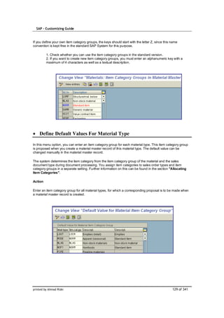 SAP – Customizing Guide



If you define your own item category groups, the keys should start with the letter Z, since this name
convention is kept free in the standard SAP System for this purpose.

         1. Check whether you can use the item category groups in the standard version.
         2. If you want to create new item category groups, you must enter an alphanumeric key with a
         maximum of 4 characters as well as a textual description.




    Define Default Values For Material Type

In this menu option, you can enter an item category group for each material type. This item category group
is proposed when you create a material master record of this material type. The default value can be
changed manually in the material master record.

The system determines the item category from the item category group of the material and the sales
document type during document processing. You assign item categories to sales order types and item
category groups in a separate setting. Further information on this can be found in the section "Allocating
Item Categories".

Action

Enter an item category group for all material types, for which a corresponding proposal is to be made when
a material master record is created.




printed by Ahmad Rizki                                                                           129 of 341
 