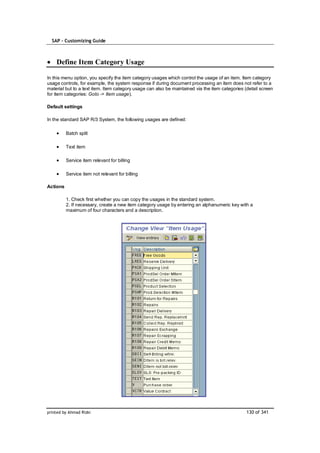 SAP – Customizing Guide



    Define Item Category Usage

In this menu option, you specify the item category usages which control the usage of an item. Item category
usage controls, for example, the system response if during document processing an item does not refer to a
material but to a text item. Item category usage can also be maintained via the item categories (detail screen
for item categories: Goto -> Item usage).

Default settings

In the standard SAP R/3 System, the following usages are defined:

          Batch split

          Text item

          Service item relevant for billing

          Service item not relevant for billing

Actions

          1. Check first whether you can copy the usages in the standard system.
          2. If necessary, create a new item category usage by entering an alphanumeric key with a
          maximum of four characters and a description.




printed by Ahmad Rizki                                                                           130 of 341
 