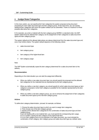 SAP – Customizing Guide



    Assign Item Categories

In this menu option, you can specify which item categories the system proposes during document
processing for each sales document type and item category group. At the same time, you can specify
additional item categories with which the system default can be overwritten. There is a maximum of three
possible alternative item categories.

If, for example, you enter a material with the item category group NORM in a standard order, the SAP
System determines the allowed item category via the assignment of item categories to sales document
types and item category groups.

The system default and the allowed alternatives are always determined from the sales document type and
one or two further criteria. The system default depends on the following criteria:

          sales document type

          item category group

          item category of the higher-level item

          item category usage

Note

The SAP System automatically copies the item category determined for a sales document item to the
delivery.

Recommendation

Depending on the initial situation you can start the assignment differently:

          When you define a new sales document type, you should specify the proposed and the allowed
          item categories for the materials that are represented by the item category group.

          When you define a new item category, you should specify for which sales document types an item
          category is proposed or which item category is possible for the materials represented by the item
          category group.

          When you define a new item category group, you are to enhance the assignment of item categories
          to sales document types by this new item category group.

Actions

To define item category determination, proceed, for example, as follows:

          1. Choose the sales document type to which you want to assign item categories.
          2. Then choose one of the item category groups.
          3. Specify all the allowed item categories for the combination of sales document type and item
          category group.
          If you are dealing with a non-material item, you must specify the corresponding item usage.
          If it is a subitem, specify the item category of the higher-level item.
          If it is an item category that is to be proposed in the sales document, you must indicate the
          combination of item category, item category group and sales document type as a default value.




printed by Ahmad Rizki                                                                         131 of 341
 