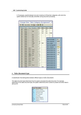SAP – Customizing Guide



         4. If necessary, specify between one and a maximum of three item categories, with which the
         system default can be manually overwritten during document processing.




    Sales document type

A classification that distinguishes between different types of sales   document.

The sales document type determines how the system processes the sales document. For example,
depending on the sales document type, the system determines which screens to present and which data to
ask you for.




printed by Ahmad Rizki                                                                       132 of 341
 