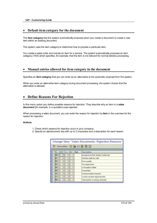 SAP – Customizing Guide



    Default item category for the document

The item category that the system automatically proposes when you create a document or create a new
item within an existing document.

The system uses the item category to determine how to process a particular item.

You create a sales order and include an item for a service. The system automatically proposes an item
category (TAX) which specifies, for example, that the item is not relevant for normal delivery processing.




    Manual entries allowed for item category in the document

Specifies an item category that you can enter as an alternative to the automatic proposal from the system.

When you enter an alternative item category during document processing, the system checks that the
alternative is allowed.



    Define Reasons For Rejection

In this menu option you define possible reasons for rejection. They describe why an item in a sales
document (for example, in a quotation) was rejected.

When processing a sales document, you can enter the reason for rejection by item in the overview for the
reason for rejection.

Actions

          1. Check which reasons for rejection occur in your company.
          2. Specify an alphanumeric key with up to 2 characters and a description for each reason.




printed by Ahmad Rizki                                                                           133 of 341
 