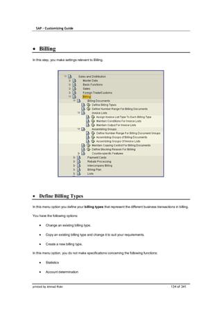 SAP – Customizing Guide




    Billing
In this step, you make settings relevant to Billing.




    Define Billing Types

In this menu option you define your billing types that represent the different business transactions in billing.

You have the following options:

         Change an existing billing type.

         Copy an existing billing type and change it to suit your requirements.

         Create a new billing type.

In this menu option, you do not make specifications concerning the following functions:

         Statistics

         Account determination



printed by Ahmad Rizki                                                                             134 of 341
 