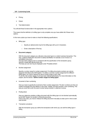 SAP – Customizing Guide



         Pricing

         Output

         Text determination

You will edit these functions later in the appropriate menu options.

This means that the definition of a billing type is only complete once you have edited all of these menu
options.

In this menu option you have to make or check the following specifications:

         Billing type

              o    Specify an alphanumeric key for the billing type with up to 4 characters.

              o    Enter a description of the key.

         Document category

         With the document category you allocate a document type to a certain business transaction. This
         way, a sales & distribution document is clearly identifiable, for example, as an invoice or a
         cancellation document.
         The document category has to correspond with the specification of the transaction group.
         Specify a single-digit alphanumeric key.
         The keys you can use may be displayed under "Possible entries".

         Number assignment

         Specify a number range for number assignment. For billing documents numbers can only be
         assigned internally by the SAP System. To define a common number assignment for different
         billing types, you have to specify the same number range in each case.
         To do this, the number ranges must have been defined beforehand. For more information on this
         subject, see the section "Define number ranges for billing types".

         Increment of item numbering

         Here you have to specify the increment of item number assignment. The item numbers are then not
         copied unchanged from the delivery or the order. Instead, the items receive a new numbering. This
         way you avoid items with the same number being included in collective invoices.

         Posting block

         Here you determine whether a billing document with this billing type is to be blocked automatically
         by the SAP System for transfer to financial accounting.
         If this is the case, you have to release the billing document manually at a later point in time to start
         data transfer.

         Transaction procedure

         With the transaction group you define the transactions with which you can edit this billing type in
         billing.




printed by Ahmad Rizki                                                                               135 of 341
 