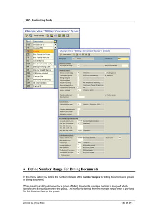 SAP – Customizing Guide




    Define Number Range For Billing Documents

In this menu option you define the number intervals of the number ranges for billing documents and groups
of billing documents.

When creating a billing document or a group of billing documents, a unique number is assigned which
identifies the billing document or the group. The number is derived from the number range which is provided
for the document type or the group.



printed by Ahmad Rizki                                                                        137 of 341
 