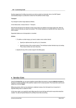 SAP – Customizing Guide



Number assignment for billing documents can only be carried out internally, that is, the SAP System
automatically assigns a consecutive number from the defined number range.

Transport

You transport number range objects as follows:

In the initial screen, choose Interval -> Transport.

Note that all intervals for the selected number range object are deleted in the target system first. After the
import, only the intervals you export are present. The number statuses are imported with their values at the
time of export.

Dependent tables are not transported or converted.

Actions

          1. To define a number range, you have to create a new number interval:

              o    Specify an alphanumeric key with up to 2 characters.

              o    Specify the limits of the number interval. The individual number intervals may not overlap.
                   Thus, every number can occur only once.

          2. Specify the key of the number range for the billing types.




    Invoice Lists
Using the invoice list, you can group together several billing documents or several collective invoices at
the end of a period specified in the customer master to form a new document. The invoice list is sent to and
settled by a common payer.

Billing documents, which can be individual or collective invoices, form the basis for an invoice list. A
separate billing index is created for them.

In this menu option, you specify for each billing type the invoice list type with which invoice lists should be
created. You also set special features for printing invoice lists and pricing.



printed by Ahmad Rizki                                                                              138 of 341
 
