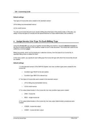 SAP – Customizing Guide


Default settings

Two types of invoice lists were created in the standard version:

LR for billing documents/debit memos

LG for credit memos

You set up an invoice list just as you would a billing document type in the previous step. In this step, you
assign invoice list types to invoices and set special features for output determination and conditions.




    Assign Invoice List Type To Each Billing Type

Using the invoice list, you can group together several billing documents or several collective invoices at
the end of a period specified in the customer master to form a new document. The invoice list is sent to and
settled by a common payer.

Billing documents, which can be individual or collective invoices, form the basis for an invoice list. A
separate billing index is created for them.

In this menu option, you specify for each billing type the invoice list type with which the invoice lists should
be created.

Default settings

         1. In the standard version of the SAP R/3 System, two new condition types were created for the
         invoice list:

              o    Condition type 'RL00' for the del credere

              o    Condition type 'MW15' for relevant tax

         2. Two types of invoice lists were created in the standard version:

              o    LR for billing documents/debit memos

              o    LG for credit memos

         3. For output determination in the invoice list, two new condition types were created:

              o    LR00 - invoice list

              o    RD01 - single invoice list

         4. For output determination in the invoice list, two new output determination procedures were
         created:

              o    V30000 - invoice list output

              o    V30001 - invoice list item output




printed by Ahmad Rizki                                                                               139 of 341
 