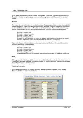 SAP – Customizing Guide



To be able to group together billing documents in invoice lists, certain data in the documents must match.
This data is checked using the copying requirements. Copying requirement '16' is used in the standard
version.

Actions

The invoice list is controlled using the condition technique. A separate output determination is carried out for
the invoice list which is also controlled using the condition technique. Check first whether the configuration
contained in the standard version is sufficient for the condition technique. If you want to make company-
specific modifications or use your own condition components, you must carry out the following steps:

          1. Create a condition type.
          2. Create an access sequence.
          3. Create a condition table.
          4. Create a pricing procedure.
          5. Specify for each billing type the invoice list type with which the invoice lists should be created.
          Enter this on the detail screen of a billing type in the field "Invoice list category".

If you make changes in the output determination, you must maintain the same elements of the condition
technique analogously to the invoice list:

          1. Create a condition type.
          2. Create an access sequence.
          3. Create a condition table.
          4. Create a pricing procedure.
          5. Allocate the output type and the output determination procedure to the respective billing types.

Note

Billing types which should be used in the invoice list must be configured accordingly on the detail screen in
Customizing, regardless of whether you make changes to the condition technique, or whether you work with
the configurations of the standard version.

Additional information

For a detailed description of the condition technique, see the chapters on "Pricing" and on "Output
Determination" in the Implementation Guide.




printed by Ahmad Rizki                                                                                140 of 341
 