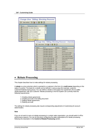 SAP – Customizing Guide




    Rebate Processing
This chapter describes how to make settings for rebate processing.

A rebate is a price reduction which is granted to a customer in the form of a credit memo depending on the
sales of a period. The basis for a rebate can be defined in various ways (for example, customer,
customer/material pricing group). You can define a rebate on the basis of an agreement, the so-called
rebate agreement, with your customer. Rebate processing in the R/3 System can currently meet the
following requirements:

         1. Creating rebate agreements
         2. Creating accruals in the billing document
         3. Settling rebate agreements
         4. Deleting accruals

The settings for rebate processing also require corresponding adjustments in Customizing for account
determination.

Note

If you do not want to carry out rebate processing in a certain sales organization, you should switch it off for
performance reasons. You can do this when configuring the sales organizations for rebate processing,
following the description in the Control of Rebate Processing section.




printed by Ahmad Rizki                                                                              142 of 341
 