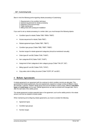 SAP – Customizing Guide



Bear in mind the following points regarding rebate processing in Customizing:

         1. Requirements in the condition technique
         2. General requirements for rebate processing
         3. Extension of the account keys
         4. Table maintenance
         5. Billing index with subsequent installation

If you want to set up rebate processing in a certain client, you must transport the following objects:

         Condition types for rebate (Tables T685, T685A, T685T)

         Access sequences for rebate (Table T682*)

         Rebate agreement types (Tables T6B1, T6B1T)

         Condition type groups (Tables T6B2, T6B2T, T6B2F)

         Number ranges for rebate agreement categories (should be maintained manually)

         Order types B1 and B2 (Tables TVAK, TVAKT)

         Item categories B1N (Tables TVAP, TVAPT)

         Assignment of item categories to item category groups (Table T184, B1*, B2*)

         Billing types B1 and B2 (Tables TVFK, TVFKT)

         Copy sales order to billing document (Table TVCPF, B1* and B2*)



    Rebate Agreements

A rebate agreement is an agreement with the customer to which condition records are allocated. This
guarantees that rebate agreements, like price agreements, depend on a large number of different criteria
(for example, customer, material, rebate group) and can be handled in various ways. Different calculation
types and scale bases can be used. Rebate agreements can also be entered and changed later, that is,
after the start date of the validity period.

The rebate agreement contains essential data on the agreement, such as the validity period or the rebate
amount, and can be created to include scales.

When maintaining and configuring rebate agreements, you have to consider the following:

         Agreement types

         Condition type groups

         Number ranges




printed by Ahmad Rizki                                                                             143 of 341
 