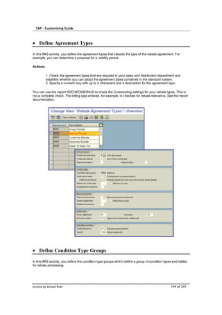 SAP – Customizing Guide



    Define Agreement Types

In this IMG activity, you define the agreement types that classify the type of the rebate agreement. For
example, you can determine a proposal for a validity period.

Actions

          1. Check the agreement types that are required in your sales and distribution department and
          establish whether you can adopt the agreement types contained in the standard system.
          2. Specify a numeric key with up to 4 characters and a description for the agreement type.

You can use the report SDCHECKBONUS to check the Customizing settings for your rebate types. This is
not a complete check. The billing type entered, for example, is checked for rebate relevance. See the report
documentation.




    Define Condition Type Groups

In this IMG activity, you define the condition type groups which define a group of condition types and tables
for rebate processing.




printed by Ahmad Rizki                                                                           144 of 341
 